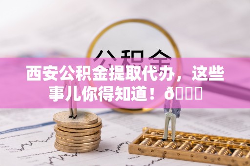 栖霞西安公积金提取代办，这些事儿你得知道！😎